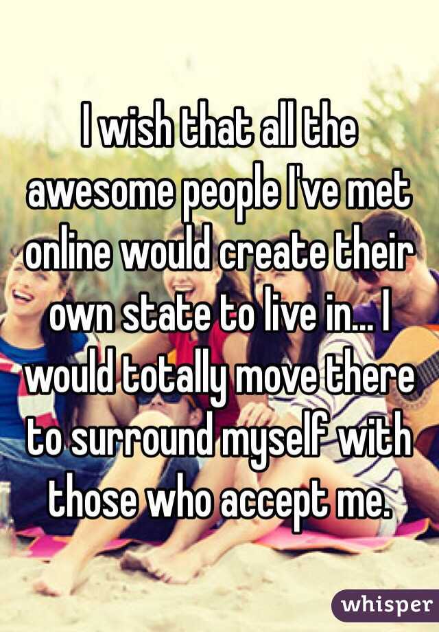 I wish that all the awesome people I've met online would create their own state to live in... I would totally move there to surround myself with those who accept me. 