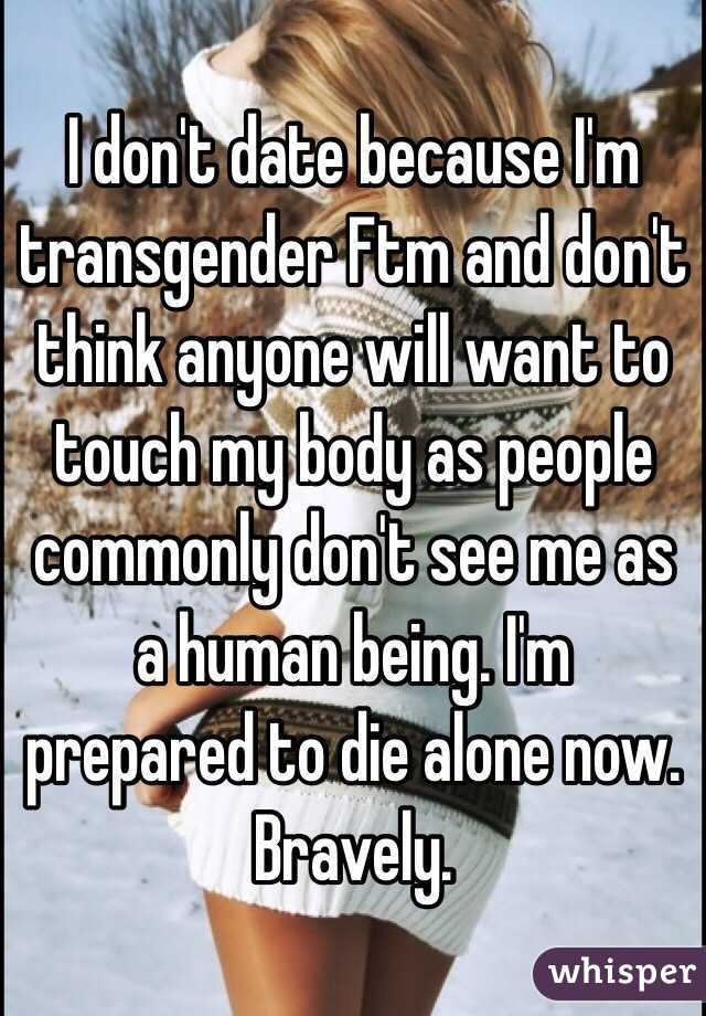 I don't date because I'm transgender Ftm and don't think anyone will want to touch my body as people commonly don't see me as a human being. I'm prepared to die alone now. Bravely.
