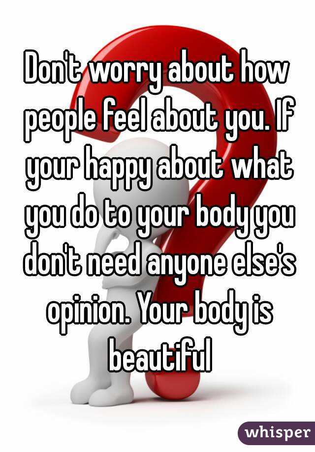 Don't worry about how people feel about you. If your happy about what you do to your body you don't need anyone else's opinion. Your body is beautiful