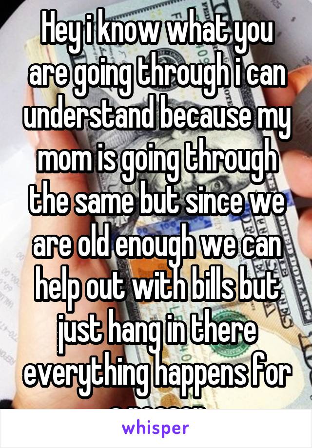 Hey i know what you are going through i can understand because my mom is going through the same but since we are old enough we can help out with bills but just hang in there everything happens for a reason