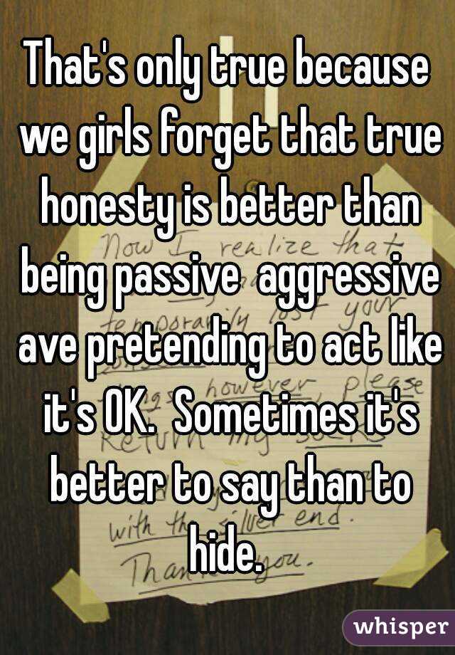 That's only true because we girls forget that true honesty is better than being passive  aggressive ave pretending to act like it's OK.  Sometimes it's better to say than to hide. 