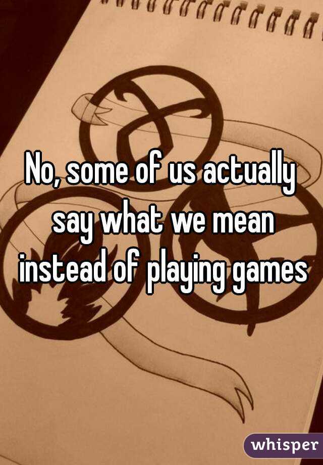 No, some of us actually say what we mean instead of playing games