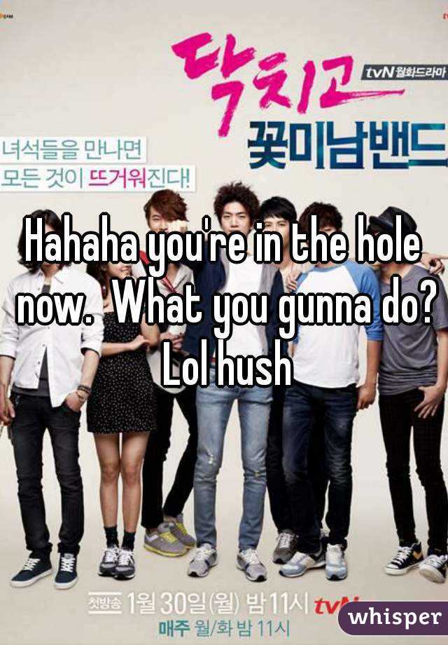 Hahaha you're in the hole now.  What you gunna do? Lol hush
