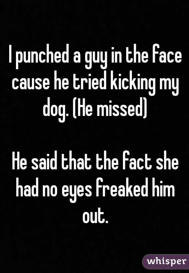 I punched a guy in the face cause he tried kicking my dog. (He missed)

He said that the fact she had no eyes freaked him out. 