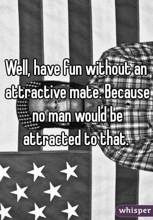 Well, have fun without an attractive mate. Because no man would be attracted to that. 

