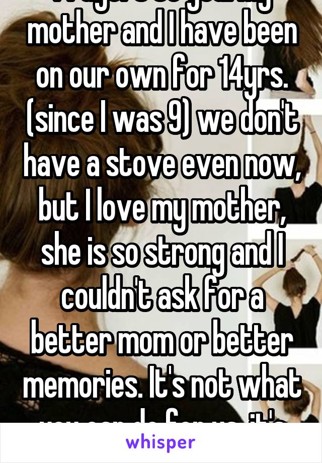Prayers to you. My mother and I have been on our own for 14yrs. (since I was 9) we don't have a stove even now, but I love my mother, she is so strong and I couldn't ask for a better mom or better memories. It's not what you can do for us, it's how much you care. 