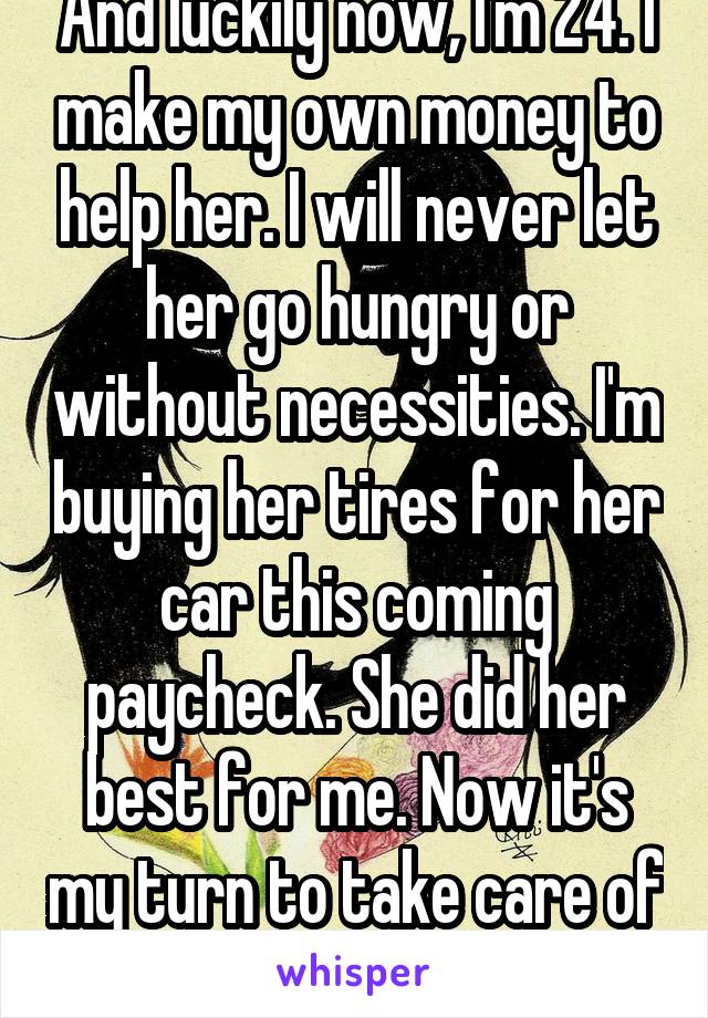 And luckily now, I'm 24. I make my own money to help her. I will never let her go hungry or without necessities. I'm buying her tires for her car this coming paycheck. She did her best for me. Now it's my turn to take care of her. 