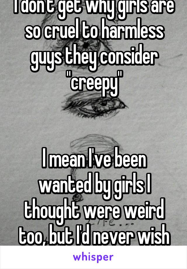 I don't get why girls are so cruel to harmless guys they consider "creepy"


I mean I've been wanted by girls I thought were weird too, but I'd never wish them ill will
