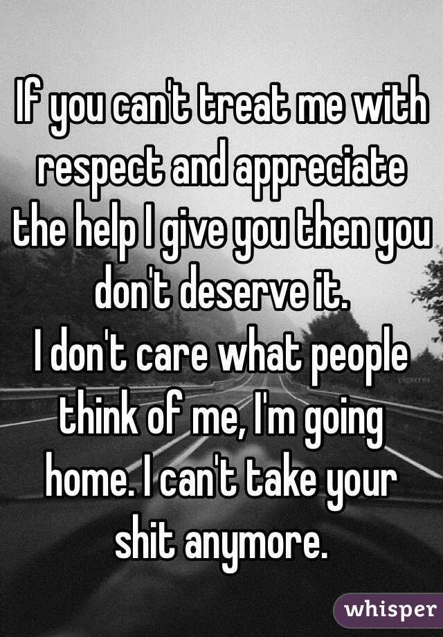 If you can't treat me with respect and appreciate the help I give you then you don't deserve it. 
I don't care what people think of me, I'm going home. I can't take your shit anymore. 