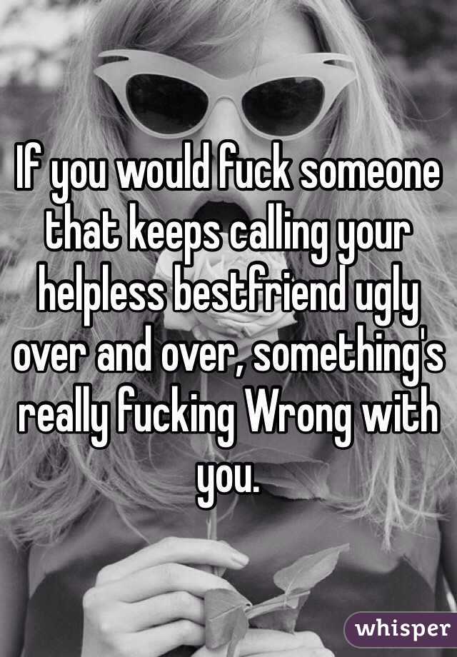 If you would fuck someone that keeps calling your helpless bestfriend ugly over and over, something's really fucking Wrong with you.