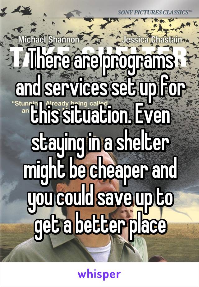 There are programs and services set up for this situation. Even staying in a shelter might be cheaper and you could save up to get a better place