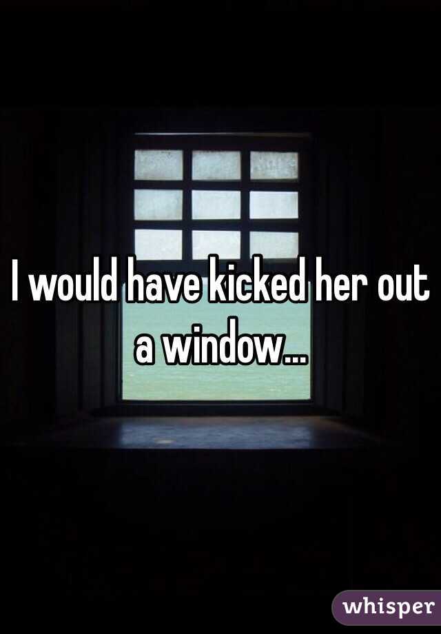 I would have kicked her out a window... 