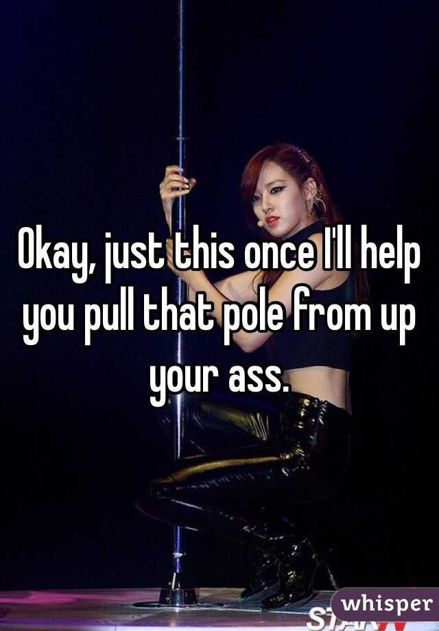 Okay, just this once I'll help you pull that pole from up your ass. 