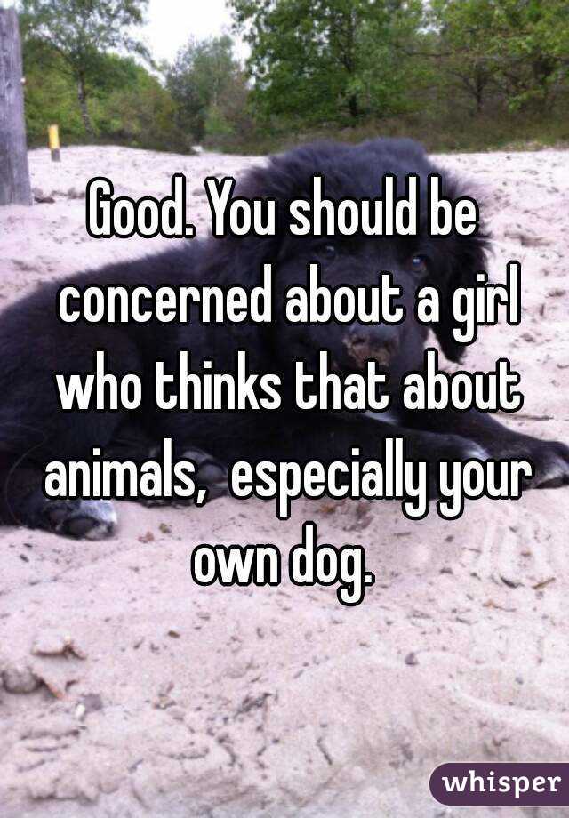 Good. You should be concerned about a girl who thinks that about animals,  especially your own dog. 