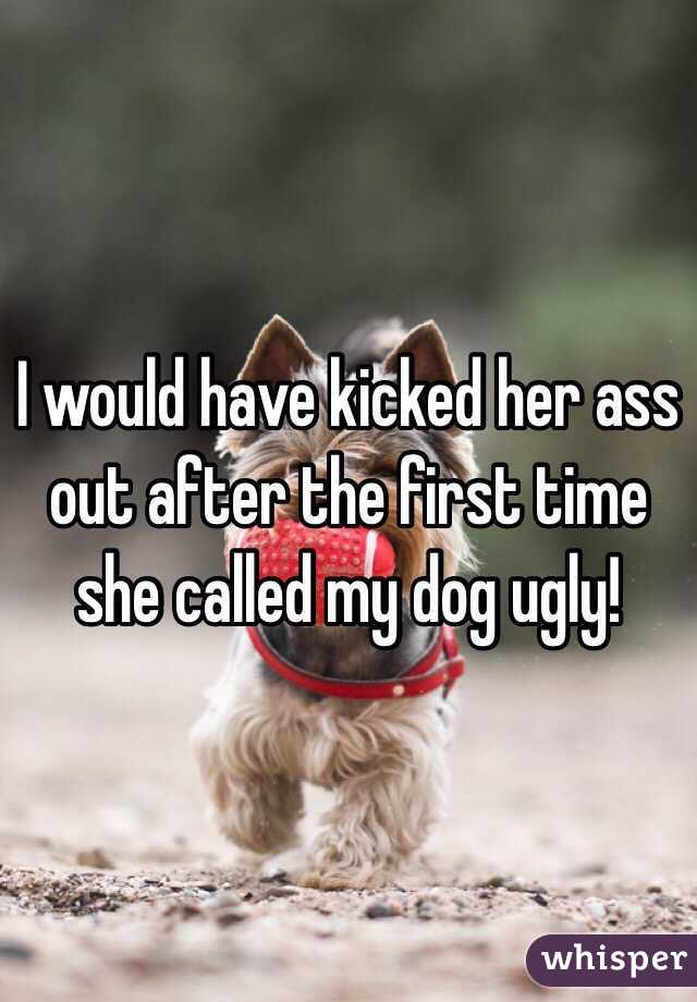 I would have kicked her ass out after the first time she called my dog ugly!