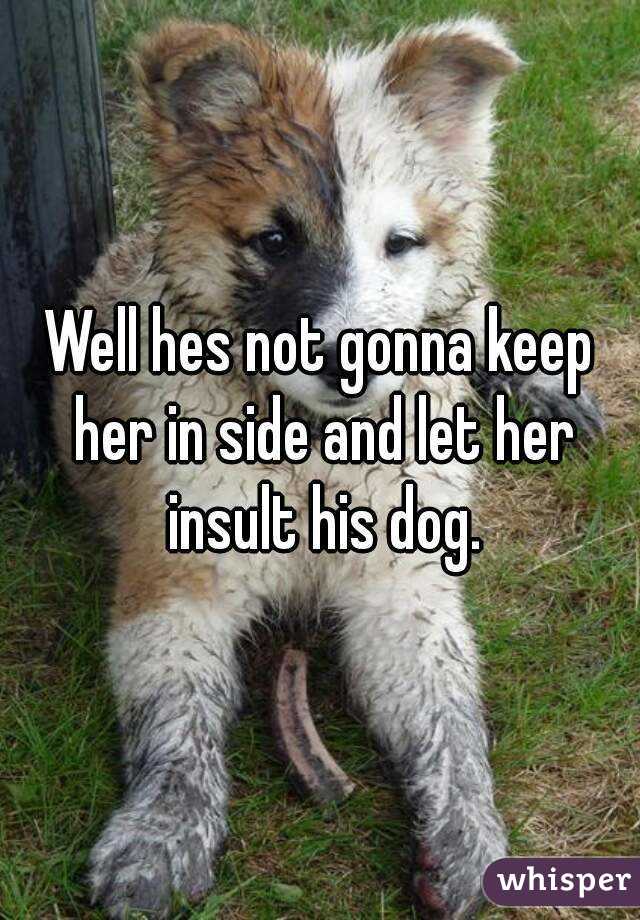 Well hes not gonna keep her in side and let her insult his dog.