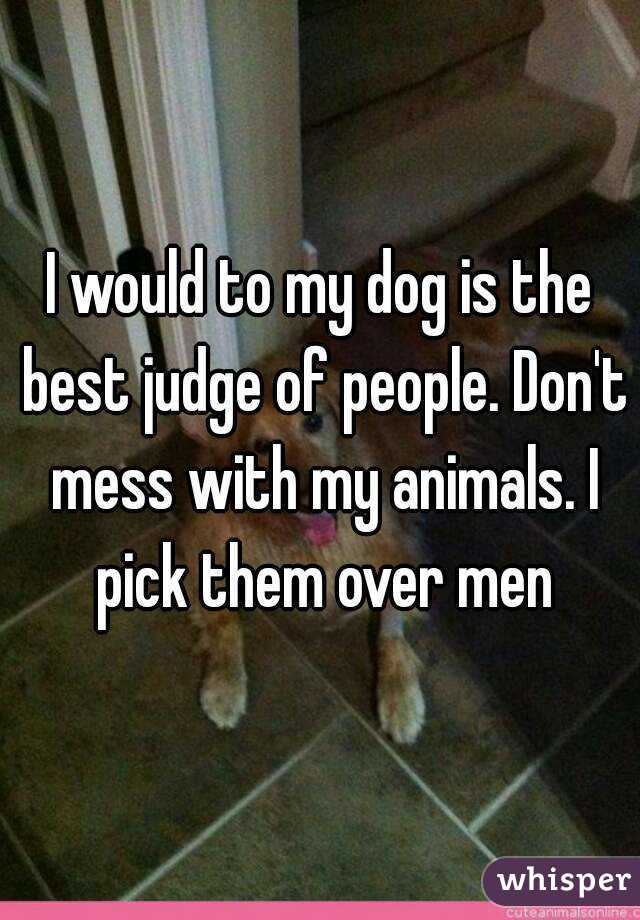 I would to my dog is the best judge of people. Don't mess with my animals. I pick them over men