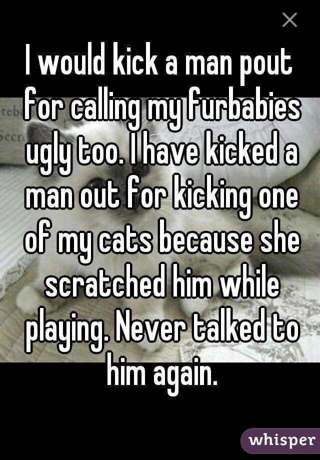 I would kick a man pout for calling my furbabies ugly too. I have kicked a man out for kicking one of my cats because she scratched him while playing. Never talked to him again.