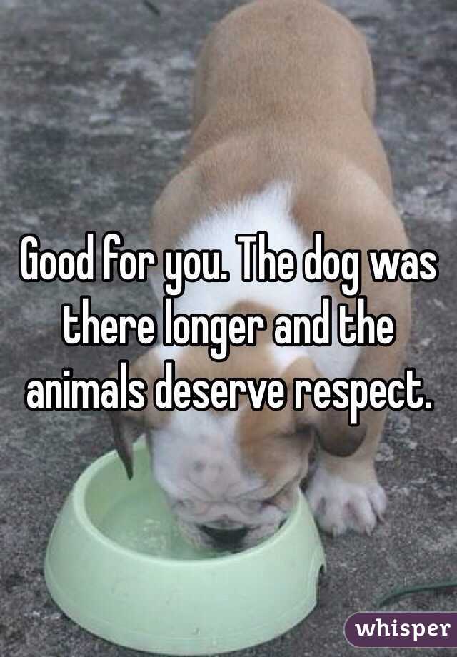 Good for you. The dog was there longer and the animals deserve respect.