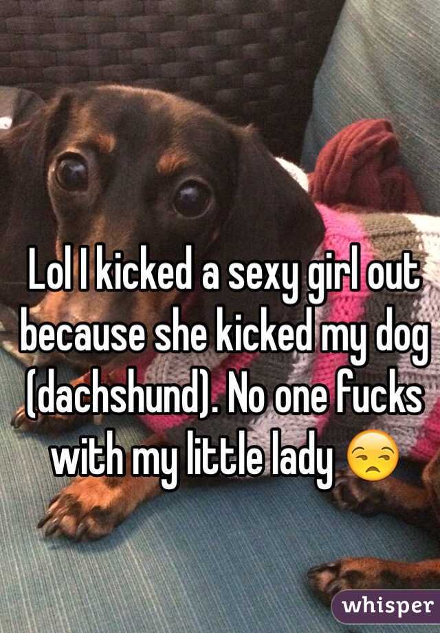 Lol I kicked a sexy girl out because she kicked my dog (dachshund). No one fucks with my little lady 😒