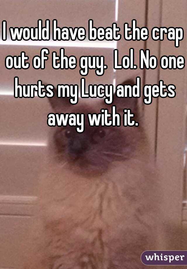 I would have beat the crap out of the guy.  Lol. No one hurts my Lucy and gets away with it. 