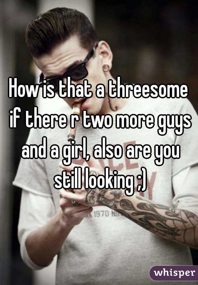How is that a threesome if there r two more guys and a girl, also are you still looking ;)