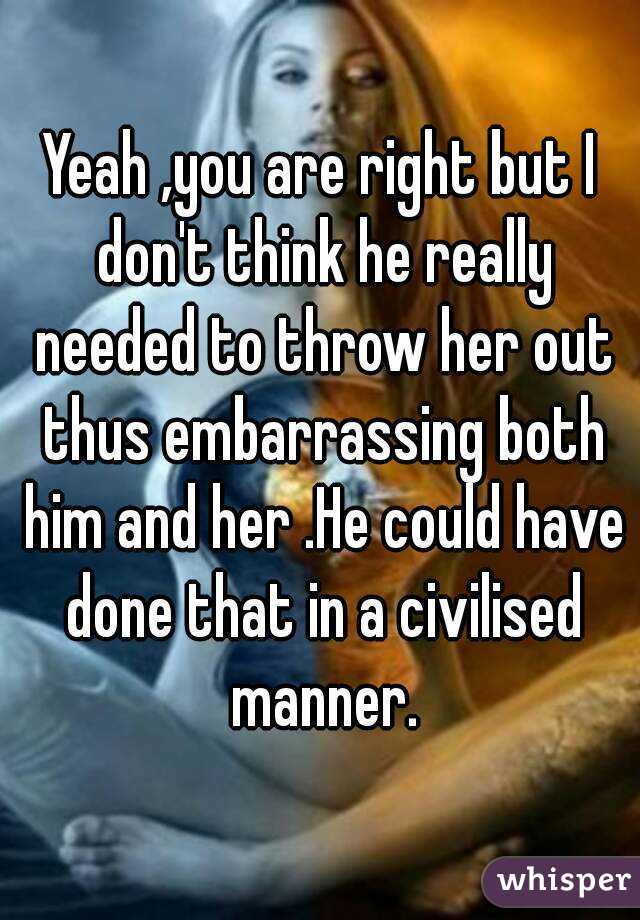 Yeah ,you are right but I don't think he really needed to throw her out thus embarrassing both him and her .He could have done that in a civilised manner.