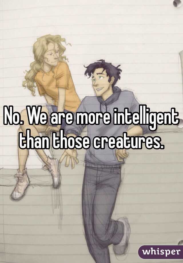 No. We are more intelligent than those creatures.