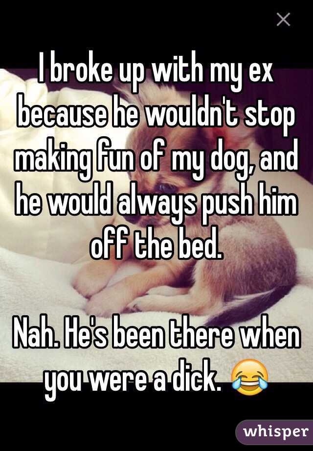 I broke up with my ex because he wouldn't stop making fun of my dog, and he would always push him off the bed. 

Nah. He's been there when you were a dick. 😂