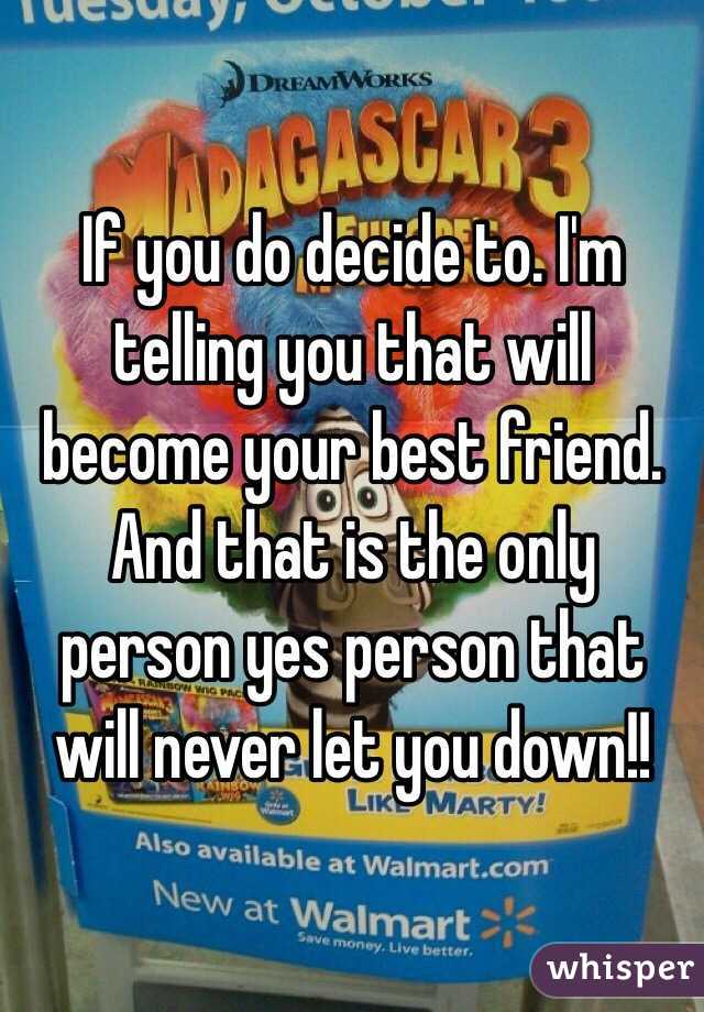 If you do decide to. I'm telling you that will become your best friend. And that is the only person yes person that will never let you down!!