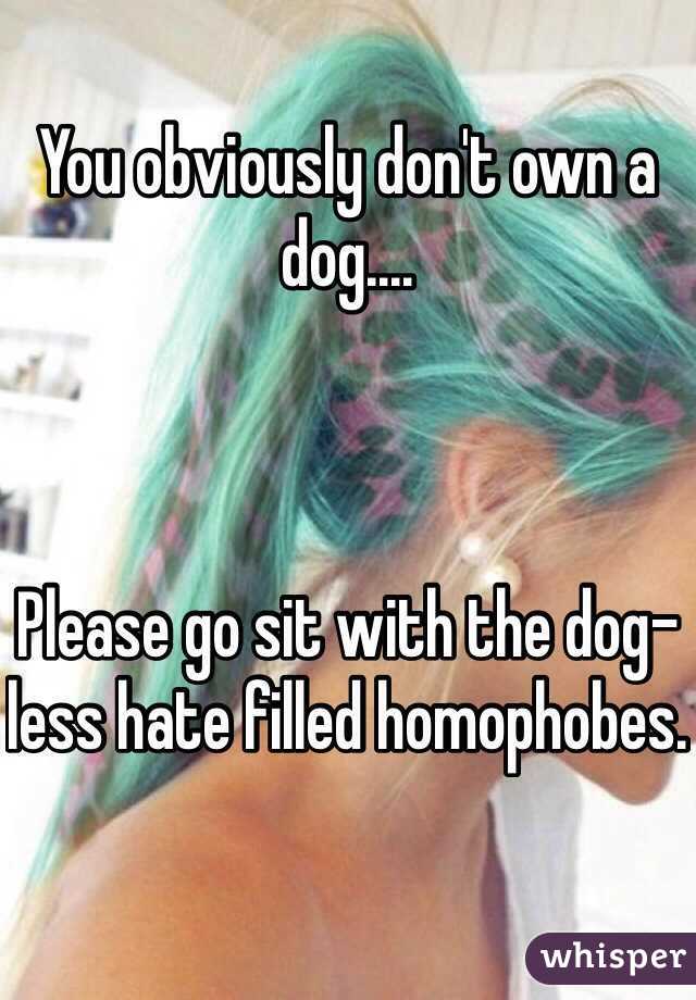 You obviously don't own a dog.... 



Please go sit with the dog-less hate filled homophobes.