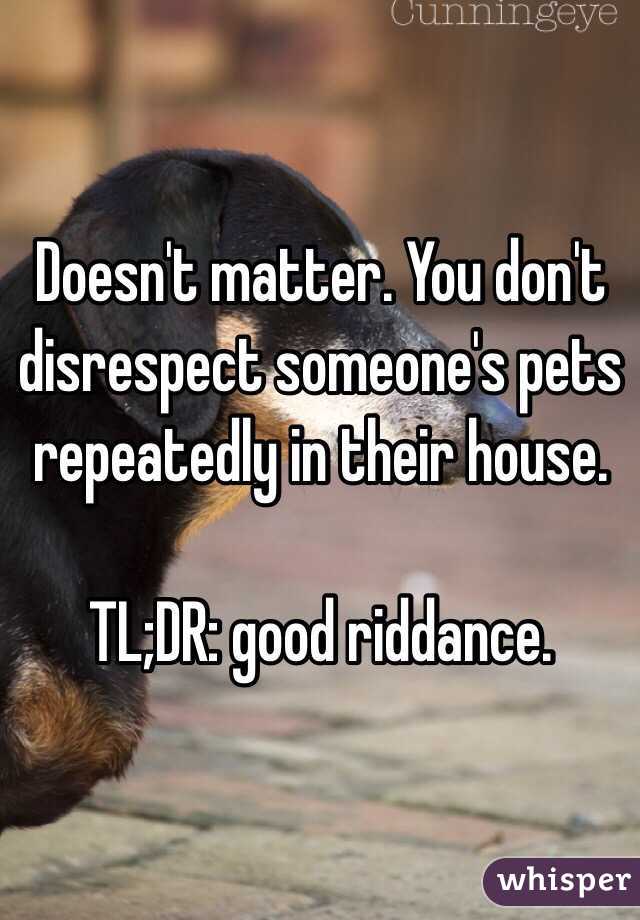 Doesn't matter. You don't disrespect someone's pets repeatedly in their house. 

TL;DR: good riddance. 