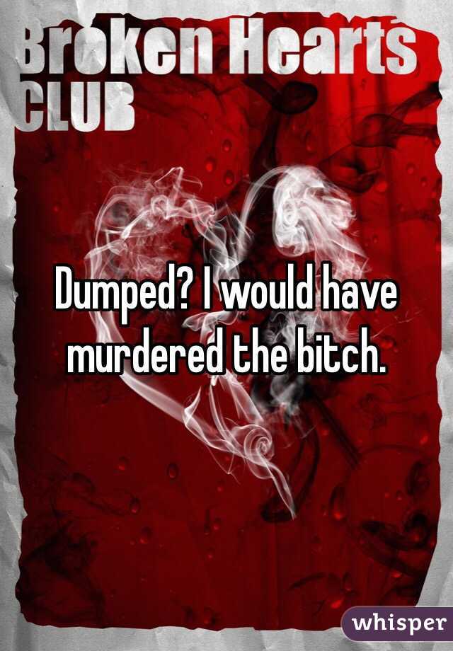 Dumped? I would have murdered the bitch. 