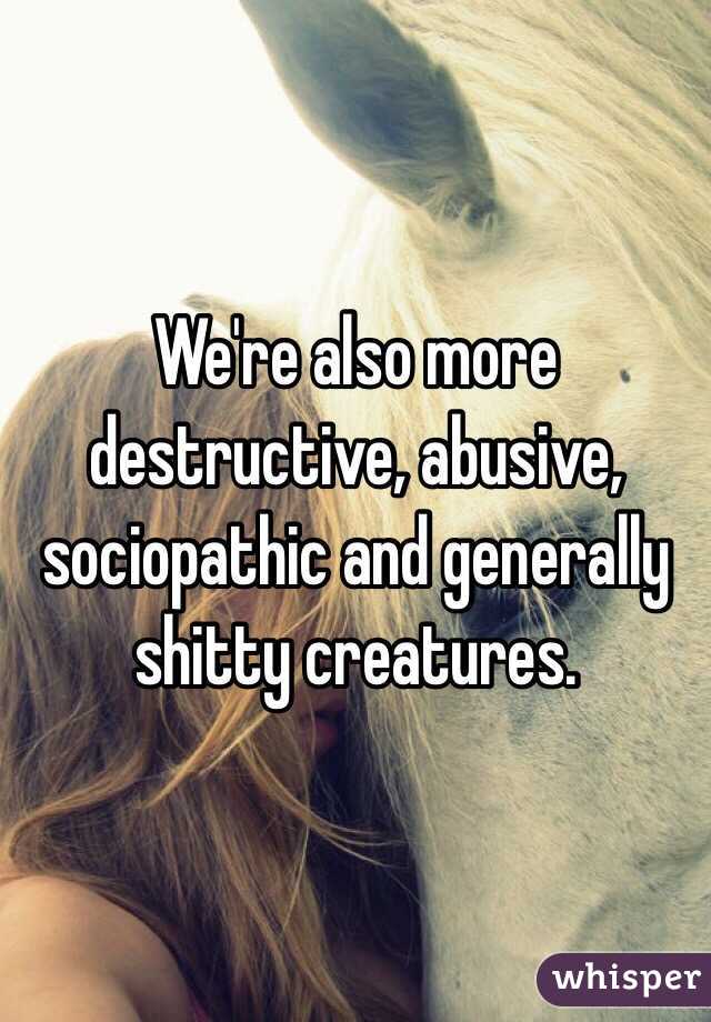 We're also more destructive, abusive, sociopathic and generally shitty creatures. 