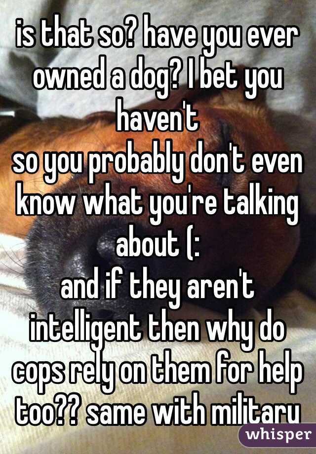 is that so? have you ever owned a dog? I bet you haven't 
so you probably don't even know what you're talking about (:
and if they aren't intelligent then why do cops rely on them for help too?? same with military 