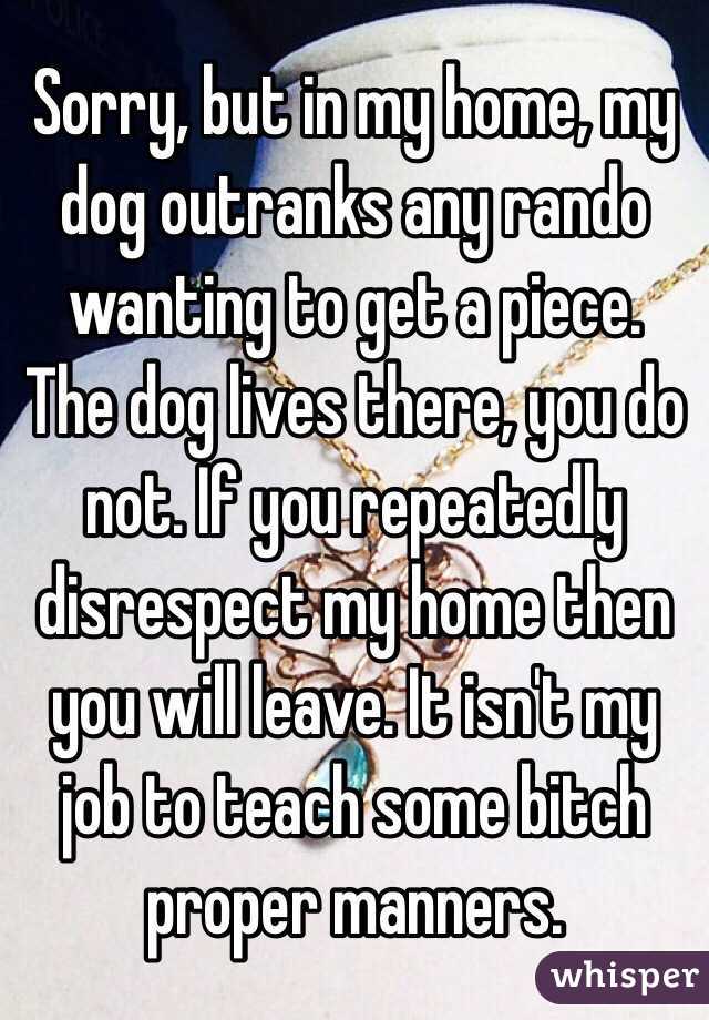 Sorry, but in my home, my dog outranks any rando wanting to get a piece. The dog lives there, you do not. If you repeatedly disrespect my home then you will leave. It isn't my job to teach some bitch proper manners. 