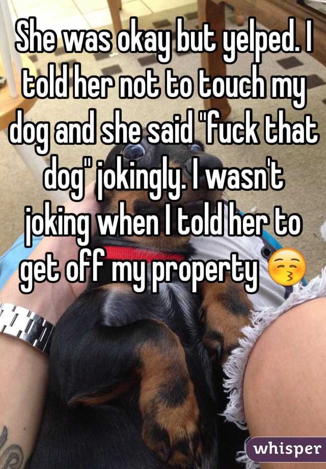 She was okay but yelped. I told her not to touch my dog and she said "fuck that dog" jokingly. I wasn't joking when I told her to get off my property 😚