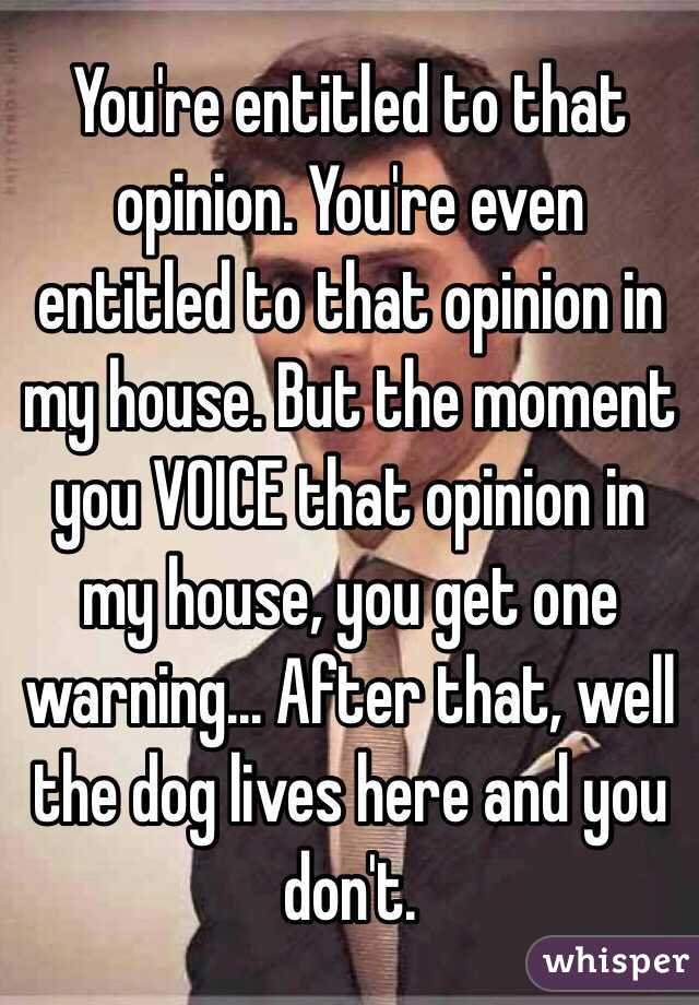 You're entitled to that opinion. You're even entitled to that opinion in my house. But the moment you VOICE that opinion in my house, you get one warning... After that, well the dog lives here and you don't. 