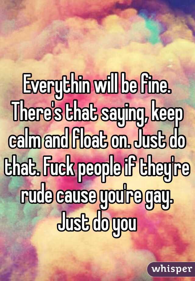 Everythin will be fine. There's that saying, keep calm and float on. Just do that. Fuck people if they're rude cause you're gay. Just do you
