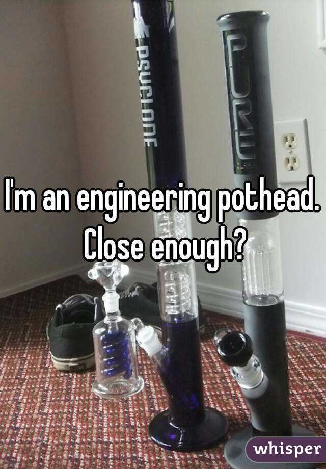 I'm an engineering pothead.  Close enough? 