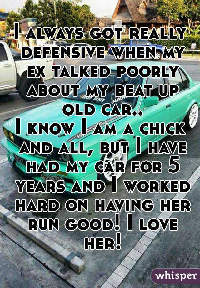 I always got really defensive when my ex talked poorly about my beat up old car..
I know I am a chick and all, but I have had my car for 5 years and I worked hard on having her run good! I love her!