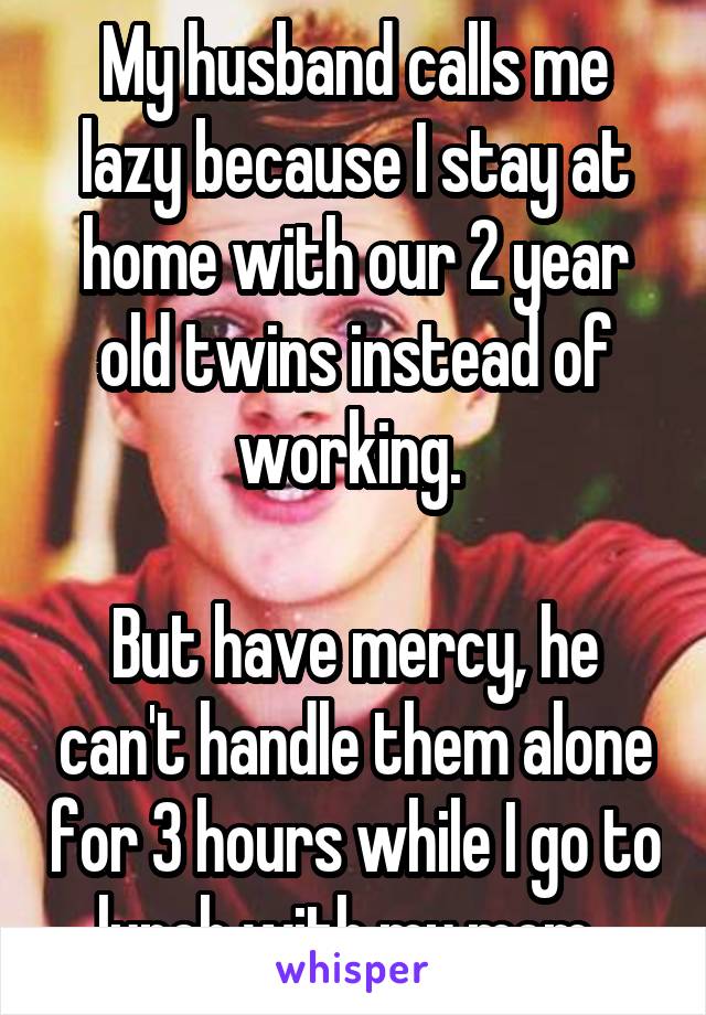 My husband calls me lazy because I stay at home with our 2 year old twins instead of working. 

But have mercy, he can't handle them alone for 3 hours while I go to lunch with my mom. 