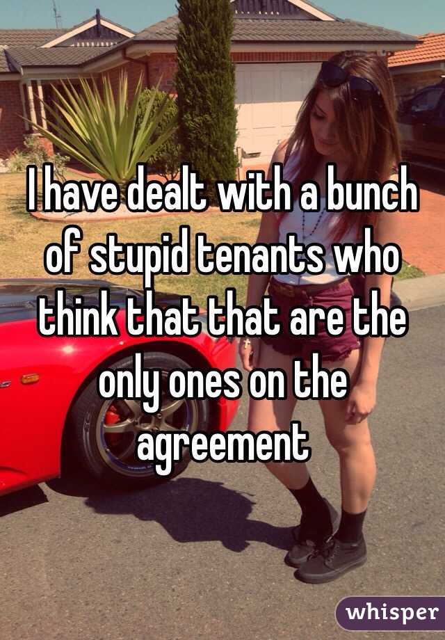 I have dealt with a bunch of stupid tenants who think that that are the only ones on the agreement 