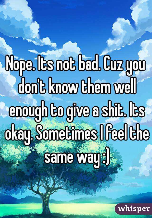 Nope. Its not bad. Cuz you don't know them well enough to give a shit. Its okay. Sometimes I feel the same way :)