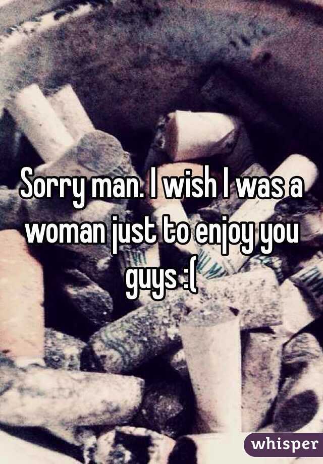 Sorry man. I wish I was a woman just to enjoy you guys :(