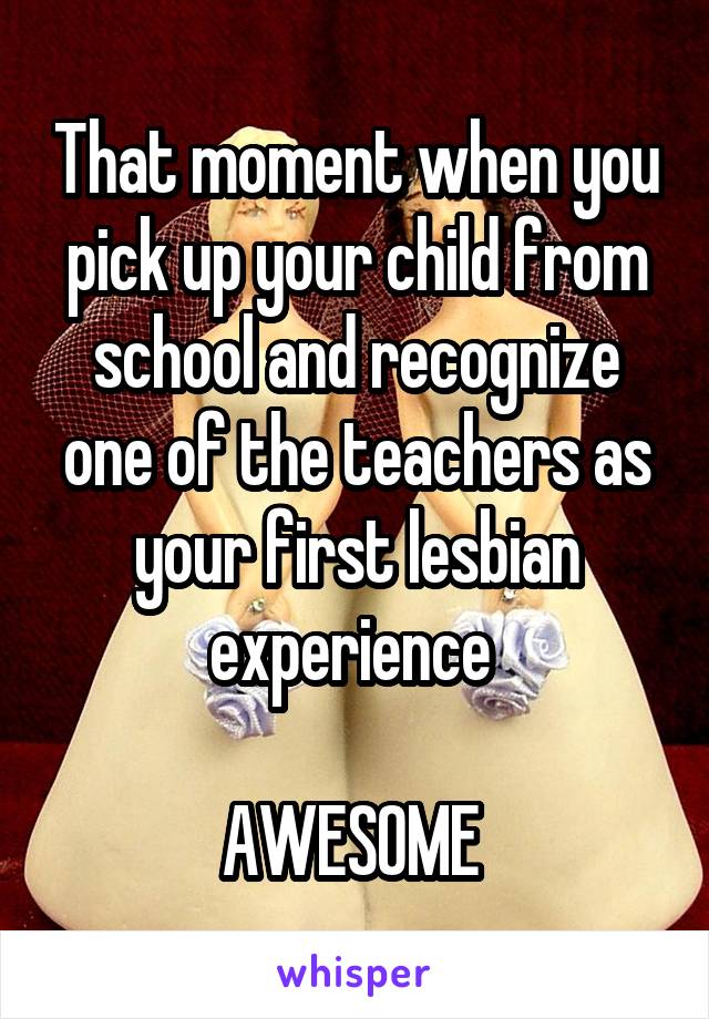 That moment when you pick up your child from school and recognize one of the teachers as your first lesbian experience 

AWESOME 