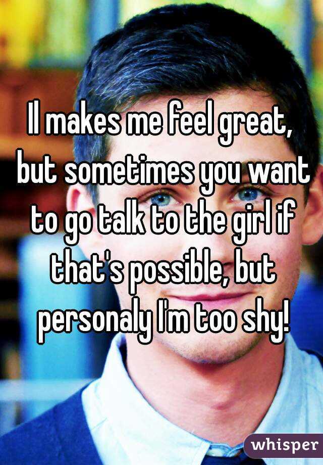 Il makes me feel great, but sometimes you want to go talk to the girl if that's possible, but personaly I'm too shy!