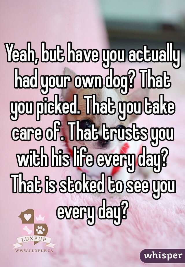 Yeah, but have you actually had your own dog? That you picked. That you take care of. That trusts you with his life every day? That is stoked to see you every day?