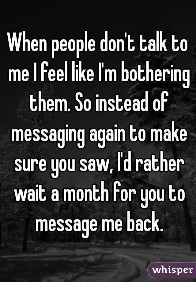 When people don't talk to me I feel like I'm bothering them. So instead of messaging again to make sure you saw, I'd rather wait a month for you to message me back.