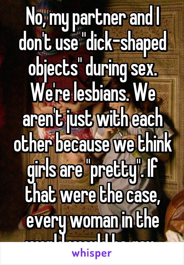 No, my partner and I don't use "dick-shaped objects" during sex. We're lesbians. We aren't just with each other because we think girls are "pretty". If that were the case, every woman in the world would be gay. 